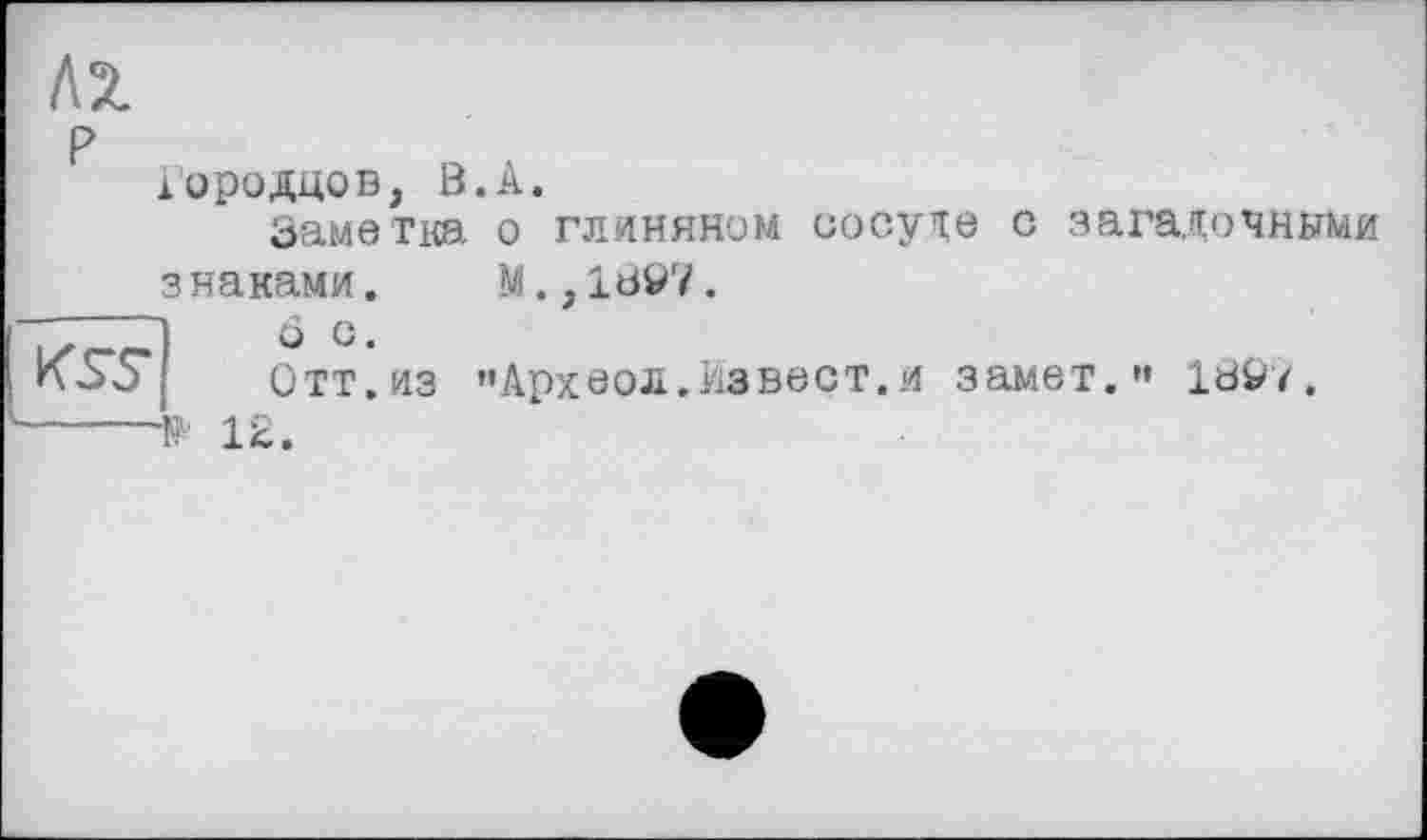 ﻿кг
P „ юродцов, В.А.
Заметка о глиняном сосуде с загадочными
знаками. М.,1897.
Отт. из »• Арх во л. Из вест, и замет.'» 189/.
№ 12.